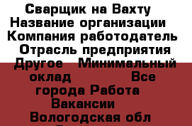 Сварщик на Вахту › Название организации ­ Компания-работодатель › Отрасль предприятия ­ Другое › Минимальный оклад ­ 55 000 - Все города Работа » Вакансии   . Вологодская обл.,Вологда г.